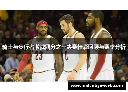 骑士与步行者激战四分之一决赛精彩回顾与赛季分析